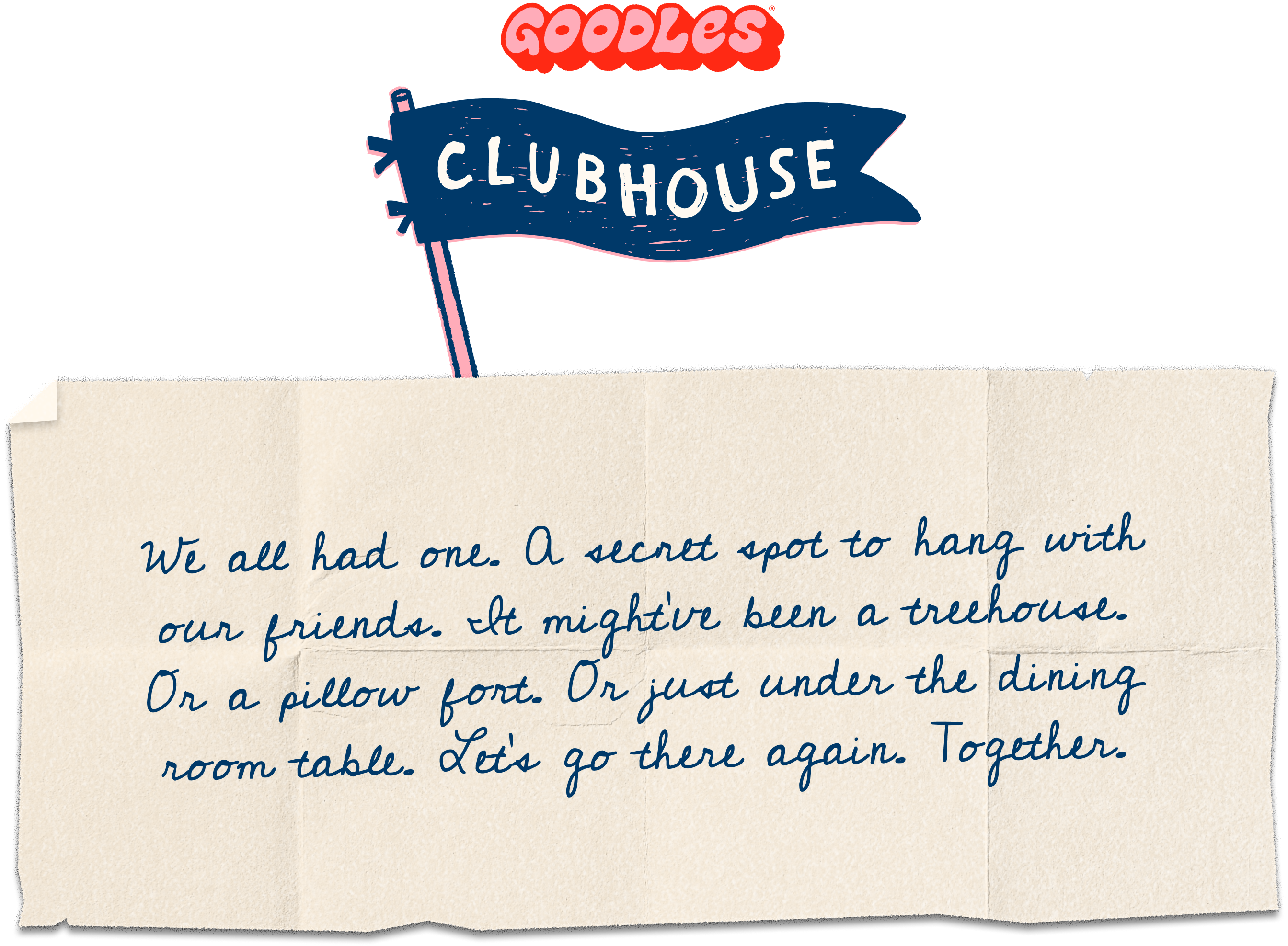 Welcome to the GOODLES Clubhouse. We all had one — a secret spot to hang with our friends. Let's find it again. Together.